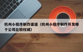 宜城杭州小程序制作渠道（杭州小程序制作开发哪个公司比较权威）