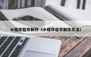 宜城小程序超市制作（小程序超市制作方法）