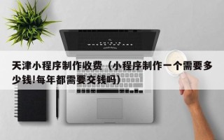 宜城天津小程序制作收费（小程序制作一个需要多少钱!每年都需要交钱吗）